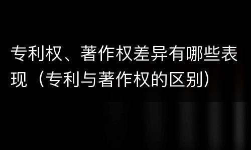 专利权、著作权差异有哪些表现（专利与著作权的区别）