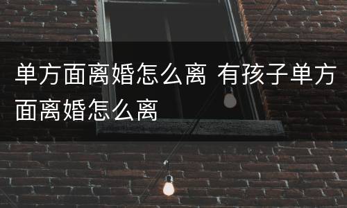 单方面离婚怎么离 有孩子单方面离婚怎么离