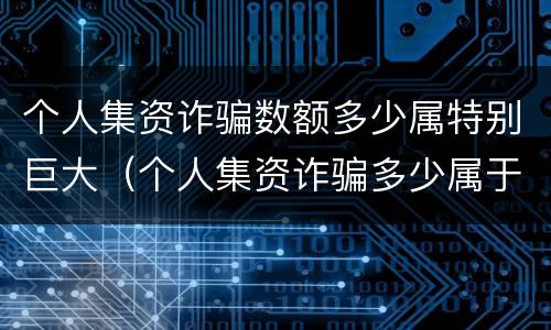 个人集资诈骗数额多少属特别巨大（个人集资诈骗多少属于特别巨大）