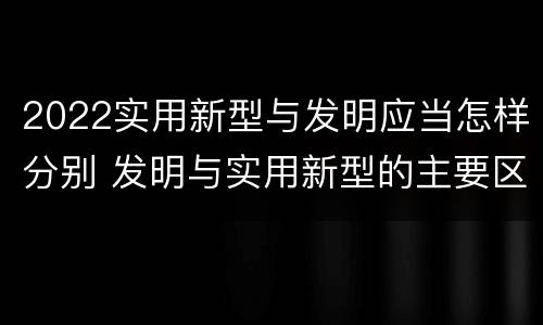2022实用新型与发明应当怎样分别 发明与实用新型的主要区别