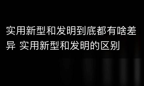 实用新型和发明到底都有啥差异 实用新型和发明的区别