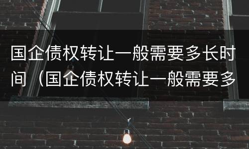 国企债权转让一般需要多长时间（国企债权转让一般需要多长时间办理）