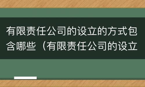 有限责任公司的设立的方式包含哪些（有限责任公司的设立过程）