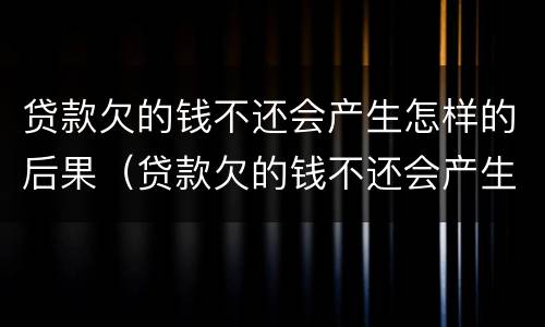 贷款欠的钱不还会产生怎样的后果（贷款欠的钱不还会产生怎样的后果和后果）