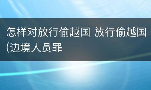 怎样对放行偷越国 放行偷越国(边境人员罪