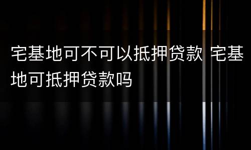 宅基地可不可以抵押贷款 宅基地可抵押贷款吗