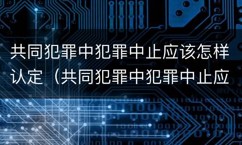 共同犯罪中犯罪中止应该怎样认定（共同犯罪中犯罪中止应该怎样认定呢）
