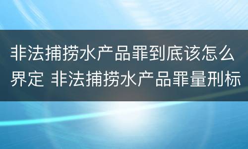 非法捕捞水产品罪到底该怎么界定 非法捕捞水产品罪量刑标准