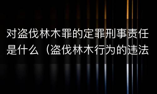 对盗伐林木罪的定罪刑事责任是什么（盗伐林木行为的违法依据）