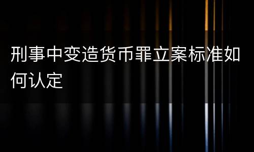 刑事中变造货币罪立案标准如何认定