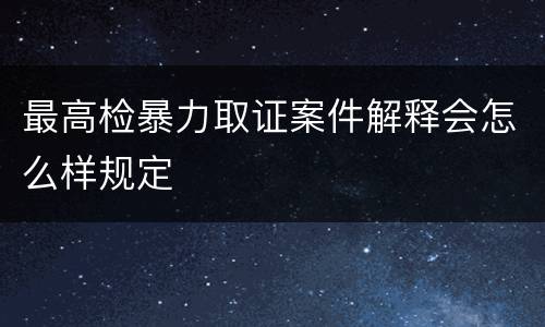 最高检暴力取证案件解释会怎么样规定