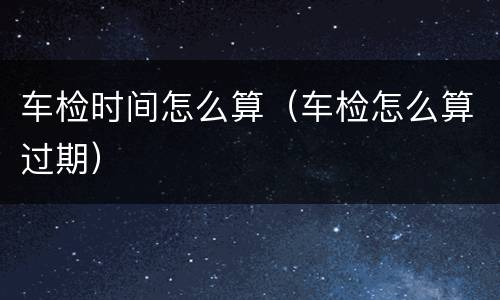 车检时间怎么算（车检怎么算过期）
