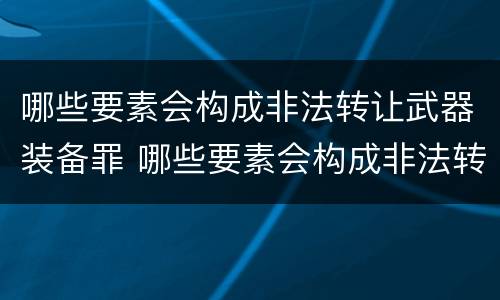 哪些要素会构成非法转让武器装备罪 哪些要素会构成非法转让武器装备罪行