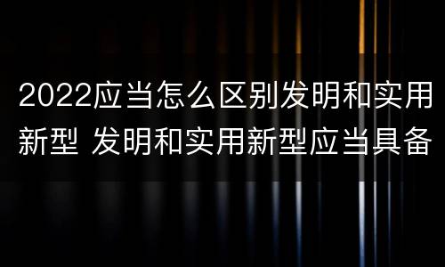 2022应当怎么区别发明和实用新型 发明和实用新型应当具备什么条件