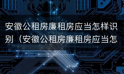 安徽公租房廉租房应当怎样识别（安徽公租房廉租房应当怎样识别呢）