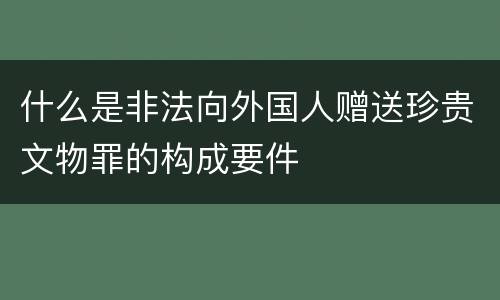 什么是非法向外国人赠送珍贵文物罪的构成要件