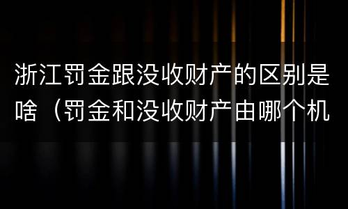 浙江罚金跟没收财产的区别是啥（罚金和没收财产由哪个机关执行）