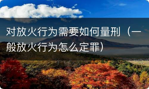 对放火行为需要如何量刑（一般放火行为怎么定罪）