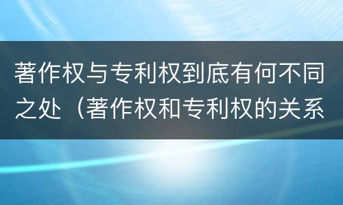 著作权与专利权到底有何不同之处（著作权和专利权的关系如何）
