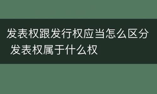 发表权跟发行权应当怎么区分 发表权属于什么权