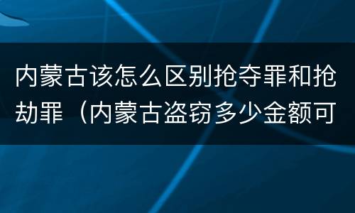 内蒙古该怎么区别抢夺罪和抢劫罪（内蒙古盗窃多少金额可以判刑）
