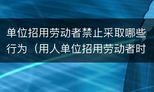 单位招用劳动者禁止采取哪些行为（用人单位招用劳动者时不得有哪些行为）