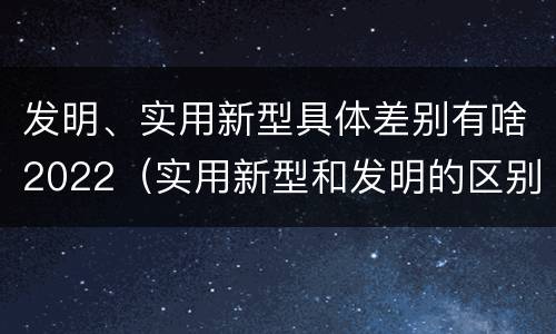 发明、实用新型具体差别有啥2022（实用新型和发明的区别）