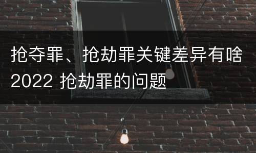 抢夺罪、抢劫罪关键差异有啥2022 抢劫罪的问题