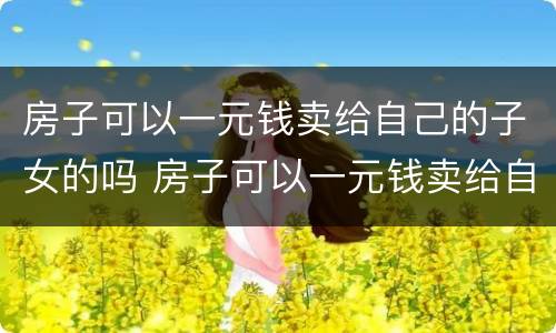 房子可以一元钱卖给自己的子女的吗 房子可以一元钱卖给自己的子女的吗知乎