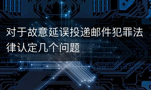 对于故意延误投递邮件犯罪法律认定几个问题