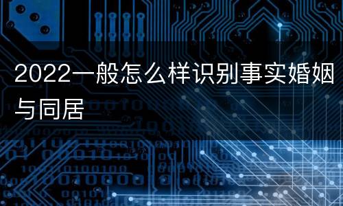 2022一般怎么样识别事实婚姻与同居