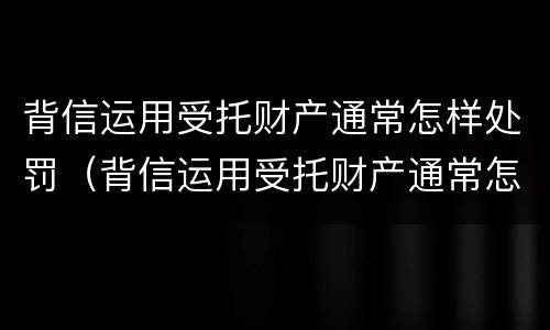 背信运用受托财产通常怎样处罚（背信运用受托财产通常怎样处罚的）