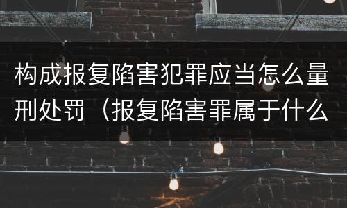 构成报复陷害犯罪应当怎么量刑处罚（报复陷害罪属于什么罪）