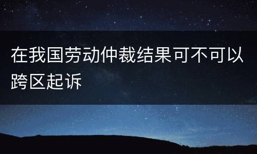 在我国劳动仲裁结果可不可以跨区起诉