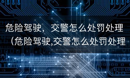 危险驾驶，交警怎么处罚处理（危险驾驶,交警怎么处罚处理流程）