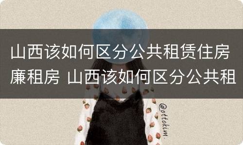 山西该如何区分公共租赁住房廉租房 山西该如何区分公共租赁住房廉租房和住宅
