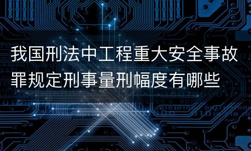 我国刑法中工程重大安全事故罪规定刑事量刑幅度有哪些