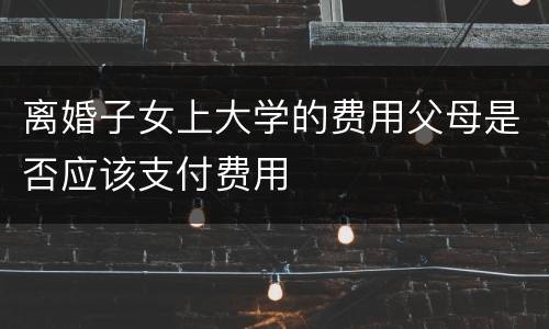 离婚子女上大学的费用父母是否应该支付费用