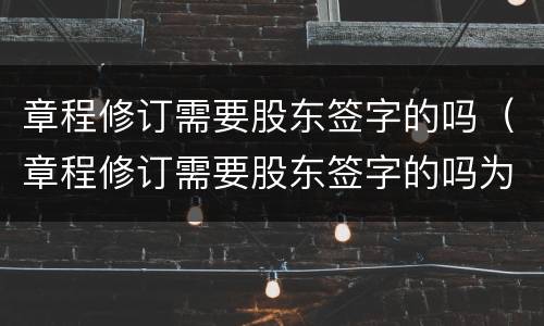 章程修订需要股东签字的吗（章程修订需要股东签字的吗为什么）