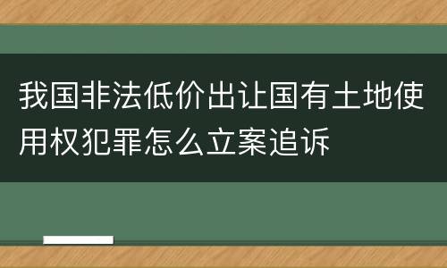 我国非法低价出让国有土地使用权犯罪怎么立案追诉