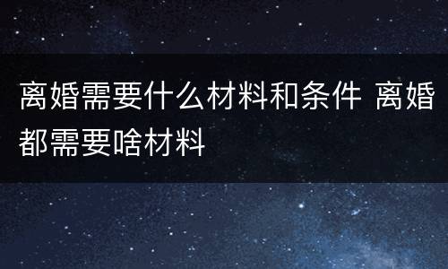 离婚需要什么材料和条件 离婚都需要啥材料