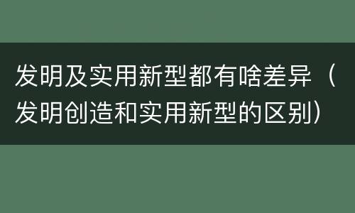 发明及实用新型都有啥差异（发明创造和实用新型的区别）