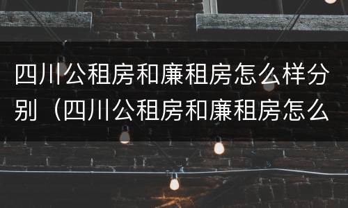 四川公租房和廉租房怎么样分别（四川公租房和廉租房怎么样分别呢）