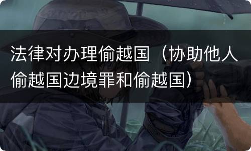法律对办理偷越国（协助他人偷越国边境罪和偷越国）