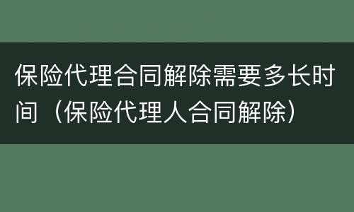 保险代理合同解除需要多长时间（保险代理人合同解除）