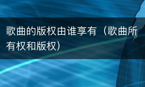 歌曲的版权由谁享有（歌曲所有权和版权）