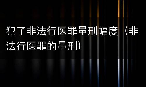 犯了非法行医罪量刑幅度（非法行医罪的量刑）