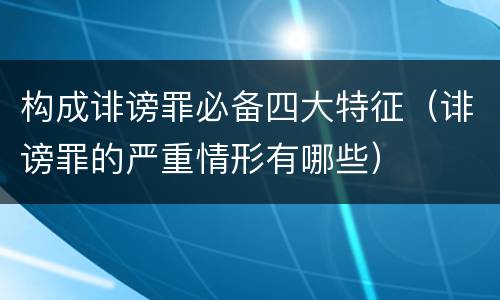 构成诽谤罪必备四大特征（诽谤罪的严重情形有哪些）
