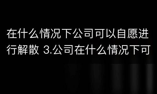 在什么情况下公司可以自愿进行解散 3.公司在什么情况下可以解散或应当解散?