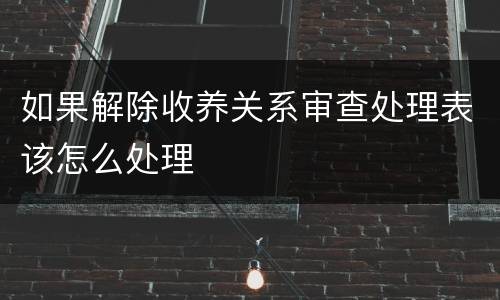 如果解除收养关系审查处理表该怎么处理